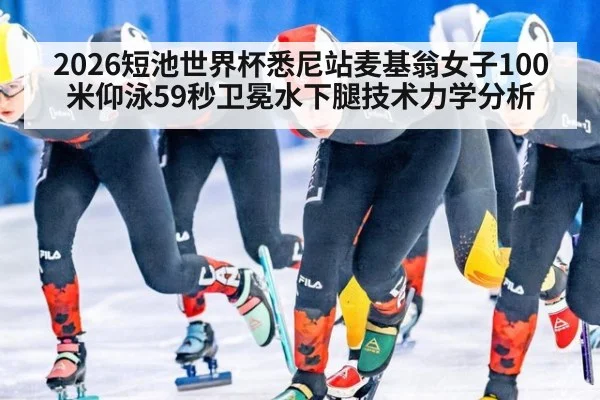 2026短池世界杯悉尼站麦基翁女子100米仰泳59秒卫冕水下腿技术力学分析