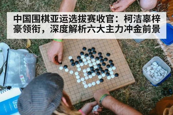 中国围棋亚运选拔赛收官:柯洁辜梓豪领衔,深度解析六大主力冲金前景