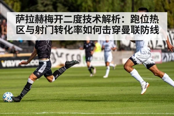 萨拉赫梅开二度技术解析：跑位热区与射门转化率如何击穿曼联防线